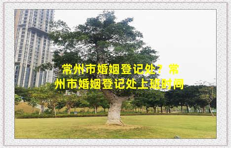 常州市婚姻登记处？常州市婚姻登记处上班时间